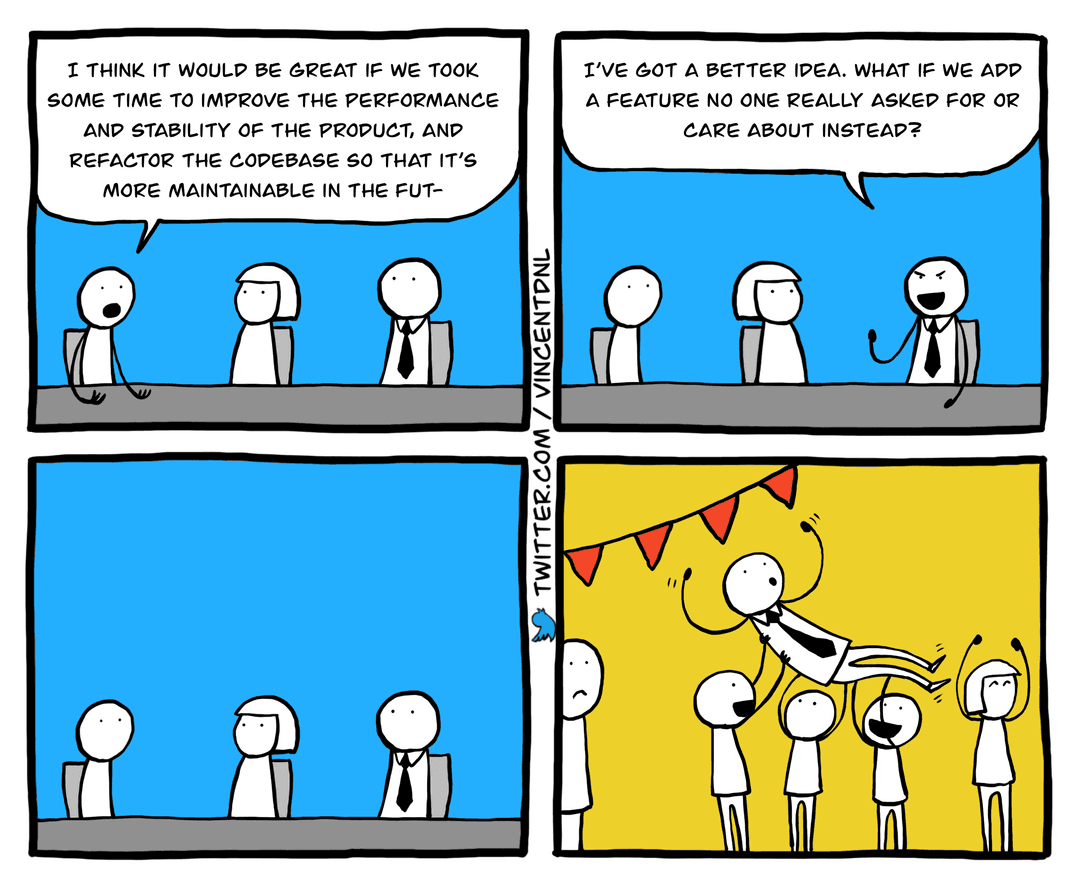 drawing - text: box1: developer: I think it would be great if we took some time to improve the performance and stability of the product, and refactor the codebase so that it's more maintainable in the fut- (getting cut) | box2: manager: I've got a better idea, what if we add a feature no one really asked for or care about instead? | box3: (silence on all characters) | box4: picture of celebration where they carry the manager like a hero and cheer