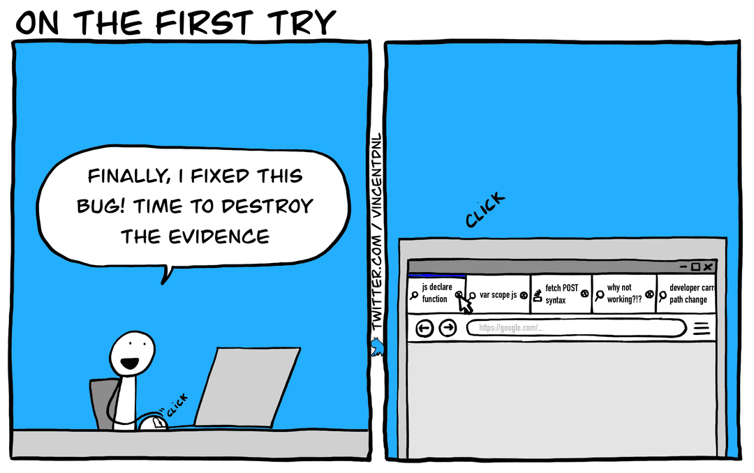 drawing - title: On the first try - text: box1: developer (on his laptop): Finally, I fixed this bug! Time to destroy the evidence | box2: (seeing the screen of a laptop with a browser open and multiple tabs with text: 'js declare function', 'var scope js', 'fetch POST syntax', 'why not working?!?', 'developer carreer path change'. The developer si clicking to close the tabs)